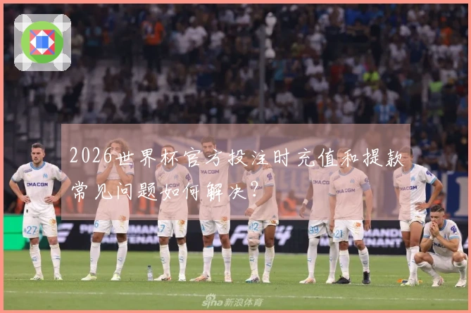 2026世界杯官方投注时充值和提款常见问题如何解决？
