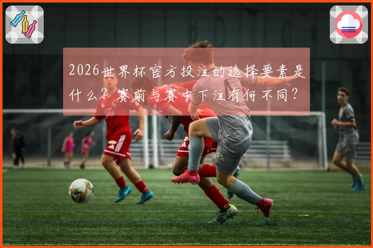 2026世界杯官方投注的选择要素是什么？赛前与赛中下注有何不同？